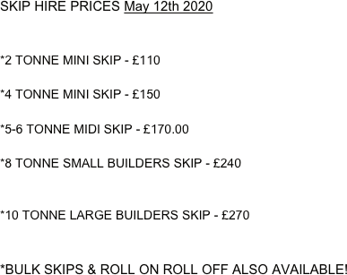 SKIP HIRE PRICES May 12th 2020


*2 TONNE MINI SKIP - £110 

*4 TONNE MINI SKIP - £150

*5-6 TONNE MIDI SKIP - £170.00

*8 TONNE SMALL BUILDERS SKIP - £240


*10 TONNE LARGE BUILDERS SKIP - £270


*BULK SKIPS & ROLL ON ROLL OFF ALSO AVAILABLE!